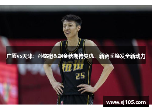 广厦vs天津：孙铭徽&胡金秋期待复仇，新赛季焕发全新动力